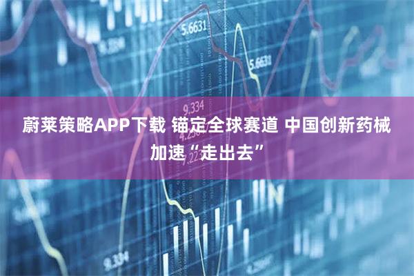 蔚莱策略APP下载 锚定全球赛道 中国创新药械加速“走出去”