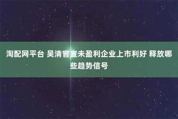 淘配网平台 吴清官宣未盈利企业上市利好 释放哪些趋势信号