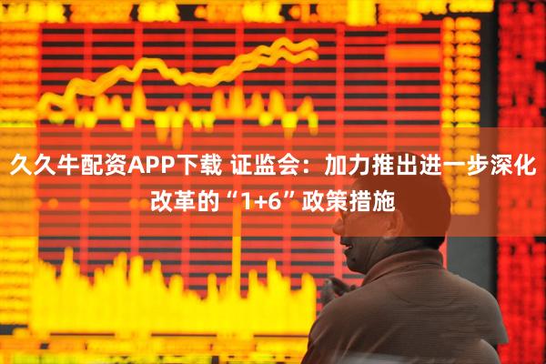 久久牛配资APP下载 证监会：加力推出进一步深化改革的“1+6”政策措施