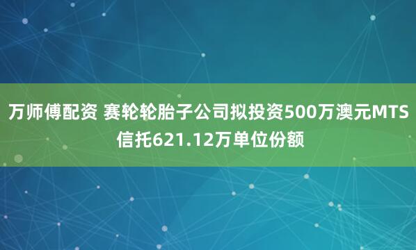 万师傅配资 赛轮轮胎子公司拟投资500万澳元MTS 信托621.12万单位份额
