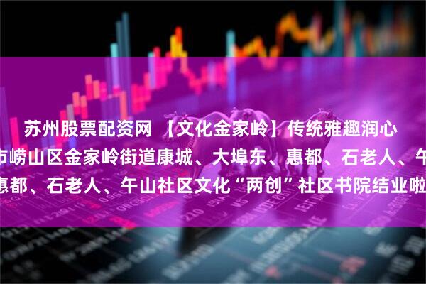 苏州股票配资网 【文化金家岭】传统雅趣润心 基层治理筑梦——青岛市崂山区金家岭街道康城、大埠东、惠都、石老人、午山社区文化“两创”社区书院结业啦（六月篇）