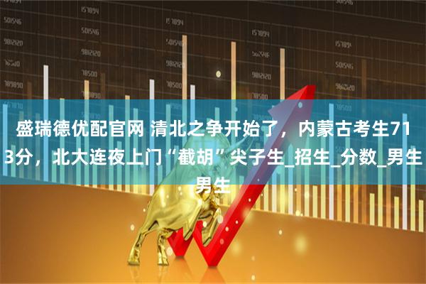 盛瑞德优配官网 清北之争开始了，内蒙古考生713分，北大连夜上门“截胡”尖子生_招生_分数_男生