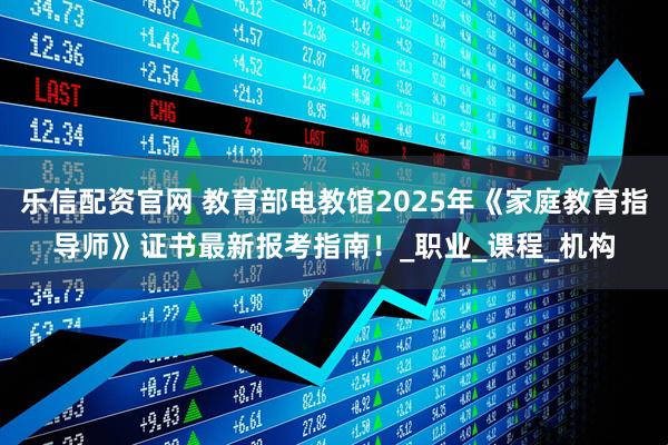 乐信配资官网 教育部电教馆2025年《家庭教育指导师》证书最新报考指南！_职业_课程_机构