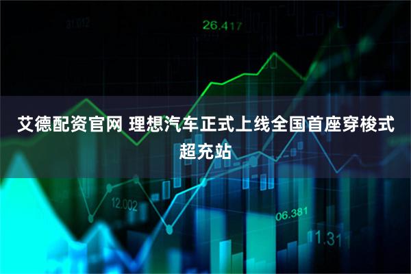 艾德配资官网 理想汽车正式上线全国首座穿梭式超充站
