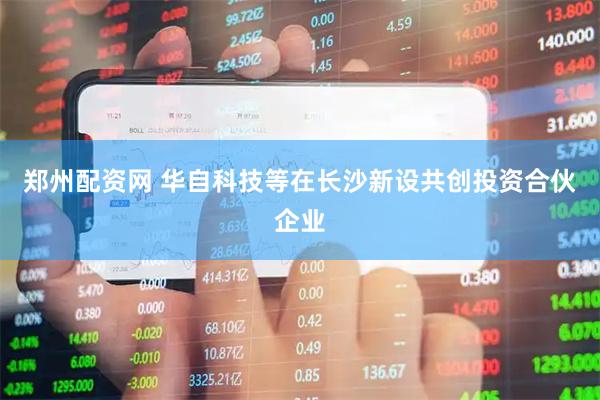 郑州配资网 华自科技等在长沙新设共创投资合伙企业