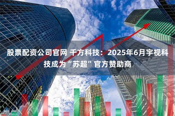 股票配资公司官网 千方科技：2025年6月宇视科技成为“苏超”官方赞助商