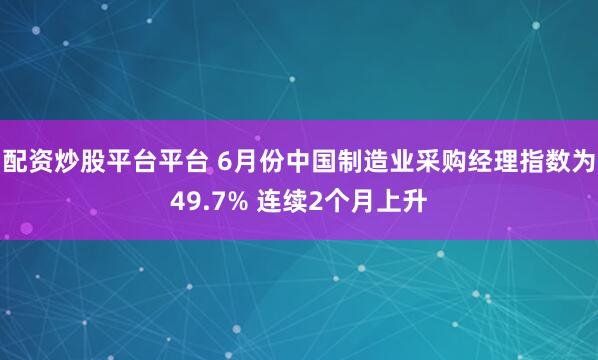 配资炒股平台平台 6月份中国制造业采购经理指数为49.7% 连续2个月上升