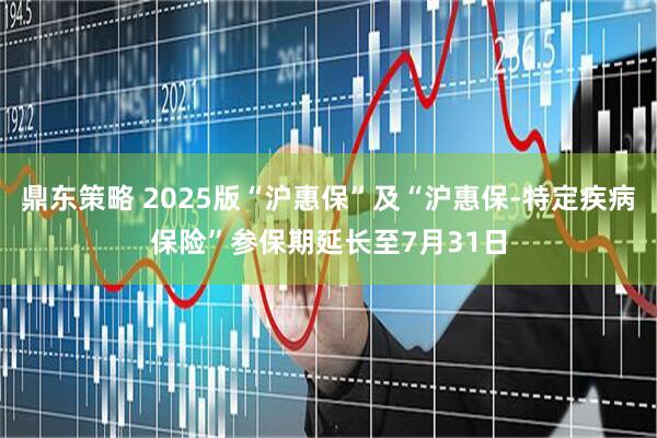 鼎东策略 2025版“沪惠保”及“沪惠保-特定疾病保险”参保期延长至7月31日