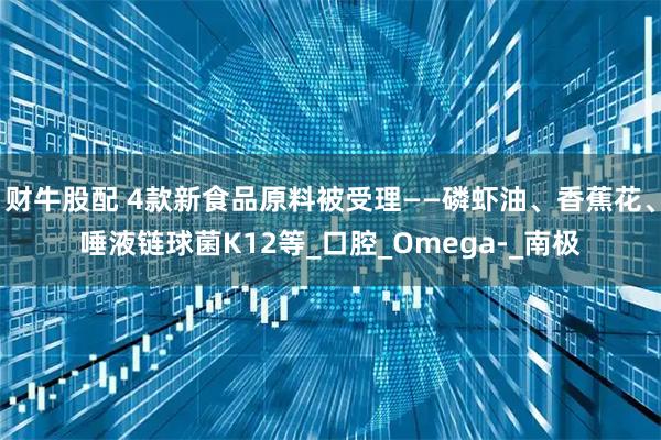 财牛股配 4款新食品原料被受理——磷虾油、香蕉花、唾液链球菌K12等_口腔_Omega-_南极