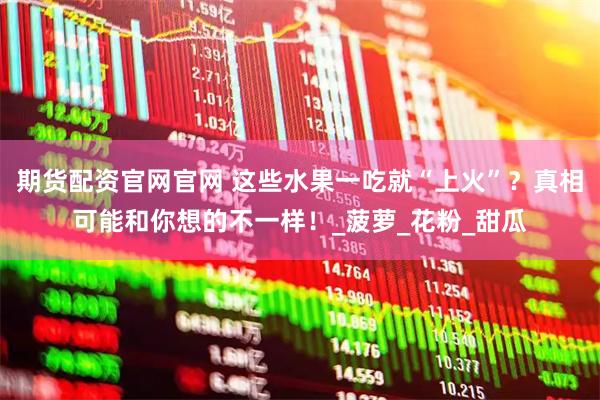 期货配资官网官网 这些水果一吃就“上火”？真相可能和你想的不一样！_菠萝_花粉_甜瓜