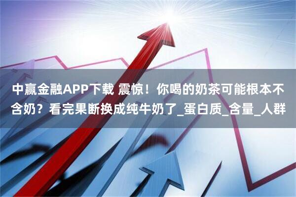 中赢金融APP下载 震惊！你喝的奶茶可能根本不含奶？看完果断换成纯牛奶了_蛋白质_含量_人群