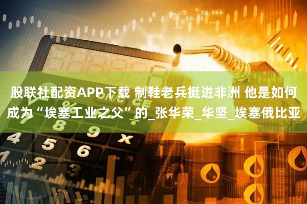 股联社配资APP下载 制鞋老兵挺进非洲 他是如何成为“埃塞工业之父”的_张华荣_华坚_埃塞俄比亚