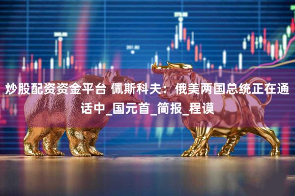 炒股配资资金平台 佩斯科夫：俄美两国总统正在通话中_国元首_简报_程谟