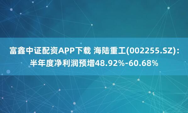 富鑫中证配资APP下载 海陆重工(002255.SZ)：半年度净利润预增48.92%-60.68%