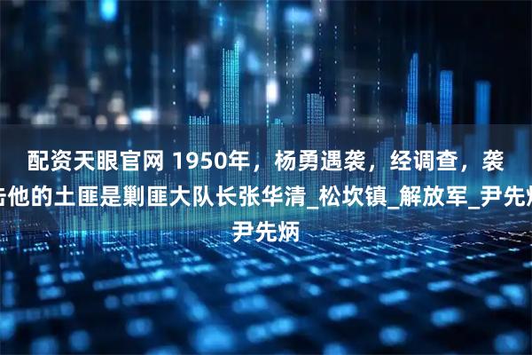 配资天眼官网 1950年，杨勇遇袭，经调查，袭击他的土匪是剿匪大队长张华清_松坎镇_解放军_尹先炳