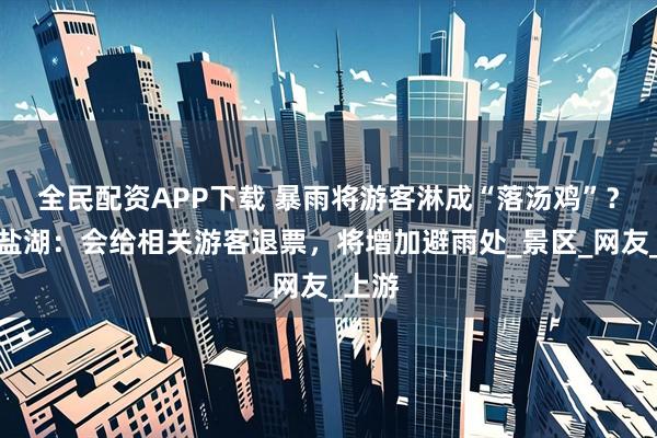 全民配资APP下载 暴雨将游客淋成“落汤鸡”？茶卡盐湖：会给相关游客退票，将增加避雨处_景区_网友_上游