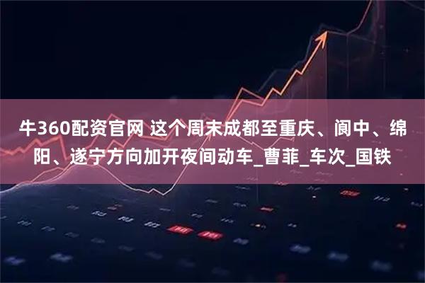 牛360配资官网 这个周末成都至重庆、阆中、绵阳、遂宁方向加开夜间动车_曹菲_车次_国铁