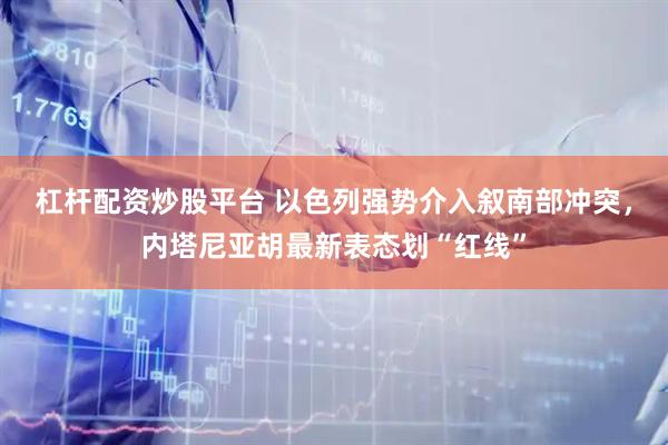 杠杆配资炒股平台 以色列强势介入叙南部冲突，内塔尼亚胡最新表态划“红线”