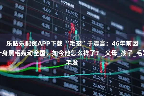 乐咕乐配资APP下载 “毛孩”于震寰：46年前因一身黑毛轰动全国，如今他怎么样了？_父母_孩子_毛发