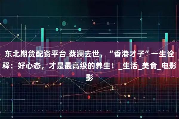 东北期货配资平台 蔡澜去世，“香港才子”一生诠释：好心态，才是最高级的养生！_生活_美食_电影