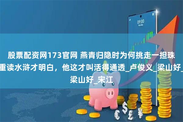 股票配资网173官网 燕青归隐时为何挑走一担珠宝？重读水浒才明白，他这才叫活得通透_卢俊义_梁山好_宋江