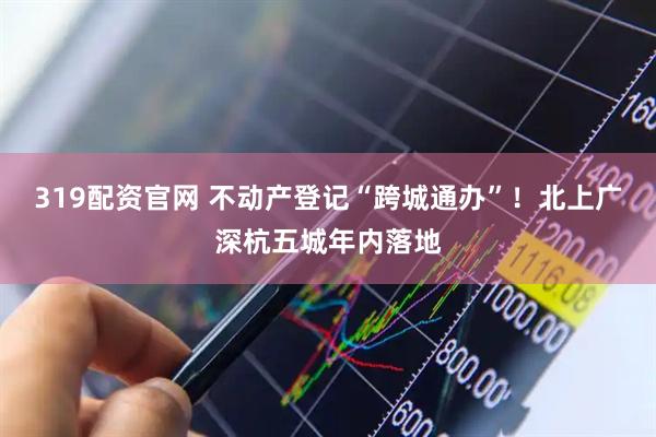 319配资官网 不动产登记“跨城通办”！北上广深杭五城年内落地