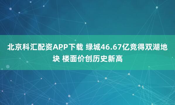 北京科汇配资APP下载 绿城46.67亿竞得双湖地块 楼面价创历史新高
