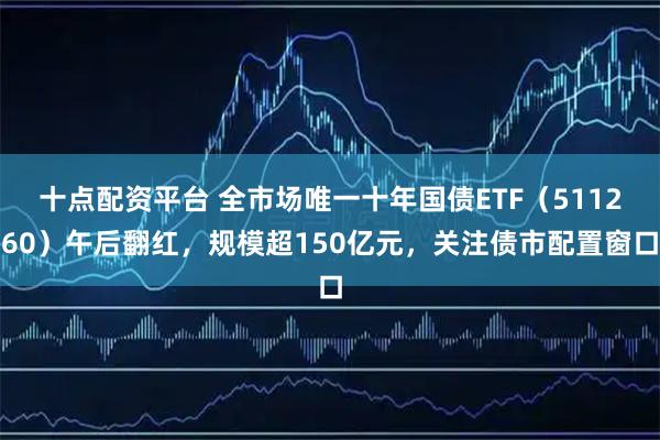 十点配资平台 全市场唯一十年国债ETF（511260）午后翻红，规模超150亿元，关注债市配置窗口