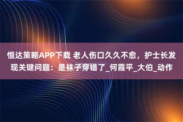 恒达策略APP下载 老人伤口久久不愈，护士长发现关键问题：是袜子穿错了_何霞平_大伯_动作