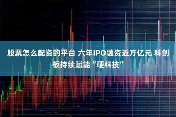 股票怎么配资的平台 六年IPO融资近万亿元 科创板持续赋能“硬科技”