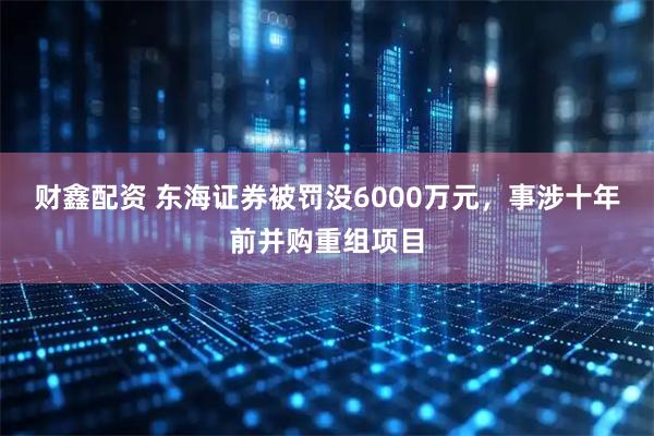 财鑫配资 东海证券被罚没6000万元，事涉十年前并购重组项目