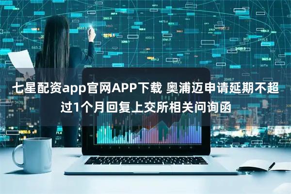 七星配资app官网APP下载 奥浦迈申请延期不超过1个月回复上交所相关问询函