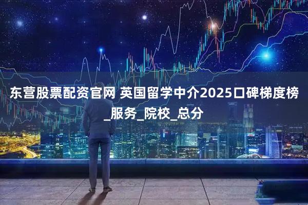 东营股票配资官网 英国留学中介2025口碑梯度榜_服务_院校_总分
