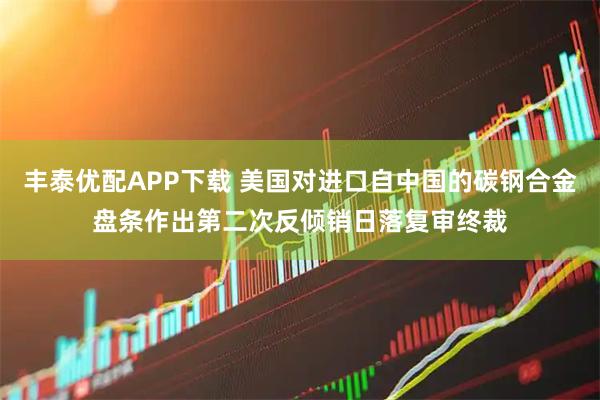 丰泰优配APP下载 美国对进口自中国的碳钢合金盘条作出第二次反倾销日落复审终裁