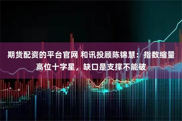 期货配资的平台官网 和讯投顾陈锦慧：指数缩量高位十字星，缺口是支撑不能破