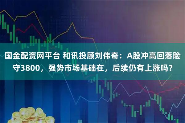 国金配资网平台 和讯投顾刘伟奇：A股冲高回落险守3800，强势市场基础在，后续仍有上涨吗？