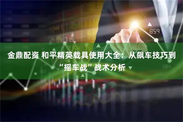 金鼎配资 和平精英载具使用大全：从飙车技巧到“摇车战”战术分析