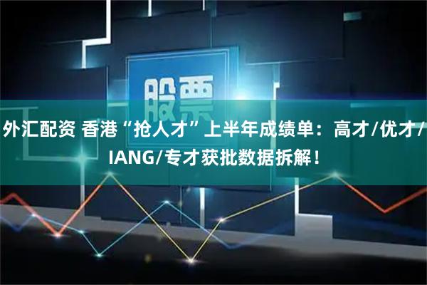 外汇配资 香港“抢人才”上半年成绩单：高才/优才/IANG/专才获批数据拆解！