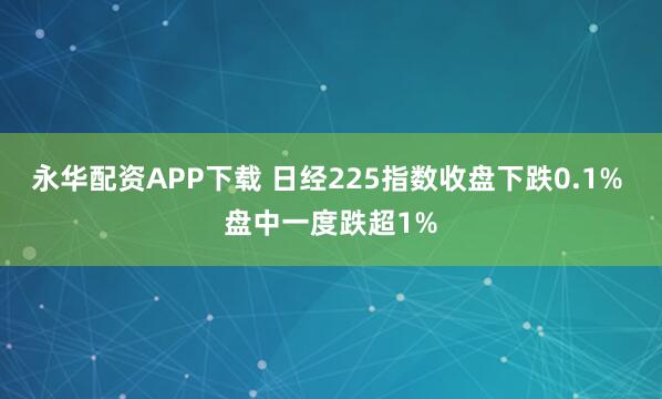 永华配资APP下载 日经225指数收盘下跌0.1% 盘中一度跌超1%