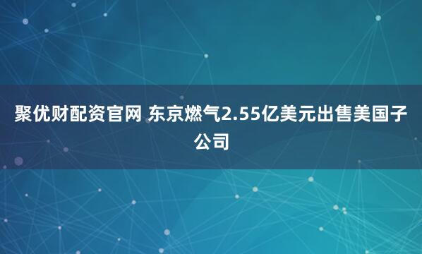 聚优财配资官网 东京燃气2.55亿美元出售美国子公司